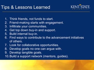 Tips & Lessons Learned
1. Think friends, not funds to start.
2. Friend-making starts with engagement.
3. Infiltrate your communities.
4. Get top down buy-in and support.
5. Build internal buy-in.
6. Find ways to contribute to the advancement initiatives
of others.
7. Look for collaborative opportunities.
8. Develop goals no one can argue with.
9. Develop tangible goals.
10.Build a support network (mentors, guides).
 