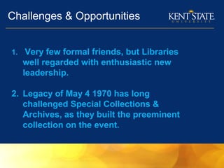 Challenges & Opportunities
1. Very few formal friends, but Libraries
well regarded with enthusiastic new
leadership.
2. Legacy of May 4 1970 has long
challenged Special Collections &
Archives, as they built the preeminent
collection on the event.
 