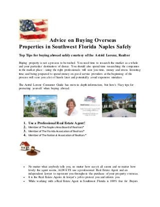Advice on Buying Overseas
Properties in Southwest Florida Naples Safely
Top Tips for buying abroad safely courtesy of the Astrid Lorenz, Realtor
Buying property is not a process to be rushed. You need time to research the market as a whole
and your particular destination of choice. You should also spend time researching the companies
in the market place - using the right professionals will save you time, money and stress. Investing
time and being prepared to spend money on good service providers at the beginning of the
process will save you a lot of hassle later and potentially avoid expensive mistakes.
The Astrid Lorenz Consumer Guide has more in depth information, but here's 5 key tips for
protecting yourself when buying abroad.
1. Use a Professional Real Estate Agent!
2. Memberof The NaplesAreaBoardof Realtors®
3. Memberof The FloridaAssociationof Realtors®
4. Memberof The National Associationof Realtors®
 No matter what anybody tells you, no matter how easy it all seems and no matter how
lovely the agent seems, ALWAYS use a professional Real Estate Agent and an
independent lawyer to represent you throughout the purchase of your property overseas.
 It is the Real Estate Agents & lawyer's job to protect you and inform you.
 While working with a Real Estate Agent in Southwest Florida is 100% free for Buyers
 