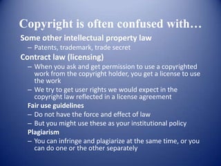 Copyright is often confused with…
Some other intellectual property law
  – Patents, trademark, trade secret
Contract law (licensing)
  – When you ask and get permission to use a copyrighted
    work from the copyright holder, you get a license to use
    the work
  – We try to get user rights we would expect in the
    copyright law reflected in a license agreement
  Fair use guidelines
  – Do not have the force and effect of law
  – But you might use these as your institutional policy
  Plagiarism
  – You can infringe and plagiarize at the same time, or you
    can do one or the other separately
 