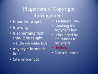 Plagiarism v. Copyright
            Infringement
• Is harder to spell        • Is a federal law
• Is wrong                  • Breaking the
                              copyright law
• Is something that         • Is bounded by
  should be taught            limitations to
 – Little kids/older kids     copyright
• Any style format is       • Unlikely
  fine                      • Cite references
• Cite references
 
