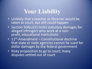 Your Liability
• Unlikely that a teacher or librarian would be
  taken to court, but still could happen
• Section 504(c)(2) limits statutory damages for
  alleged infringers who work at a non-
  profit, educational institutions
• 11th Amendment – Constitutional doctrine
  that state or state agencies cannot be sued for
  dollar damages by the federal government
• Risky proposition to go to court; many
  disputes settled out of court
 