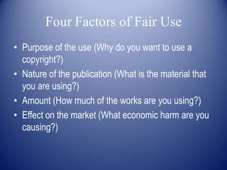 Four Factors of Fair Use
• Purpose of the use (Why do you want to use a
  copyright?)
• Nature of the publication (What is the material that
  you are using?)
• Amount (How much of the works are you using?)
• Effect on the market (What economic harm are you
  causing?)
 