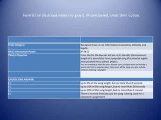 Here is the black and white (no gray!), ill-considered, short term option.




Trails Category:                                 Recognize how to use information responsibly, ethically, and
                                                 legally
AASL Information Power:                          IP-S8-I2
TRAILS Objective:                                From the list the learner will correctly identify the maximum
                                                 length of a sound clip from a popular song that may be legally
                                                 incorporated into a school project.
                                                 You are creating a video for your science class, and you want to include a
                                                 sound clip from a popular song. How much of the song may you include
                                                 without violating copyright?



CHOOSE ONE ANSWER.
()                                               up to 3% of the song length, but no more than 9 seconds
()                                               up to 10% of the song length, but no more than 30 seconds
()                                               up to 20% of the song length, but no more than 1 minute
()                                               There is no time limit because the song is being used for a
                                                 classroom assignment.
 