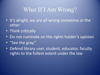 What If I Am Wrong?
• It’s alright, we are all wrong sometime or the
  other
• Think critically
• Do not ruminate on the rights holder’s opinion
• “See the gray.”
• Defend library user, student, educator, faculty
  rights to the fullest extent under the law
 