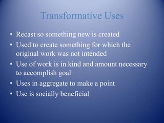 Transformative Uses
• Recast so something new is created
• Used to create something for which the
  original work was not intended
• Use of work is in kind and amount necessary
  to accomplish goal
• Uses in aggregate to make a point
• Use is socially beneficial
 