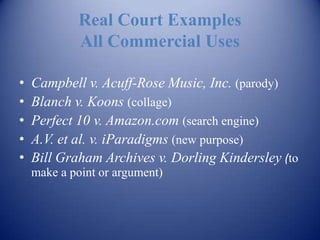 Real Court Examples
            All Commercial Uses

•   Campbell v. Acuff-Rose Music, Inc. (parody)
•   Blanch v. Koons (collage)
•   Perfect 10 v. Amazon.com (search engine)
•   A.V. et al. v. iParadigms (new purpose)
•   Bill Graham Archives v. Dorling Kindersley (to
    make a point or argument)
 