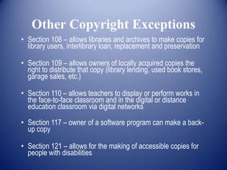 Other Copyright Exceptions
• Section 108 – allows libraries and archives to make copies for
  library users, interlibrary loan, replacement and preservation

• Section 109 – allows owners of locally acquired copies the
  right to distribute that copy (library lending, used book stores,
  garage sales, etc.)

• Section 110 – allows teachers to display or perform works in
  the face-to-face classroom and in the digital or distance
  education classroom via digital networks

• Section 117 – owner of a software program can make a back-
  up copy

• Section 121 – allows for the making of accessible copies for
  people with disabilities
 