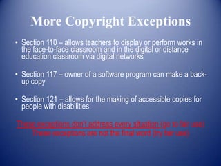 More Copyright Exceptions
• Section 110 – allows teachers to display or perform works in
  the face-to-face classroom and in the digital or distance
  education classroom via digital networks

• Section 117 – owner of a software program can make a back-
  up copy

• Section 121 – allows for the making of accessible copies for
  people with disabilities

These exceptions don’t address every situation (go to fair use)
    These exceptions are not the final word (try fair use)
 