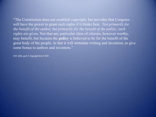 “The Constitution does not establish copyright, but provides that Congress
will have the power to grant such rights if it thinks best. Not primarily for
the benefit of the author, but primarily for the benefit of the public, such
rights are given. Not that any particular class of citizens, however worthy,
may benefit, but because the policy is believed to be for the benefit of the
great body of the people, in that it will stimulate writing and invention, to give
some bonus to authors and inventors.”

H.R. 2222, pp 6-7, Copyright Act of 1976
 