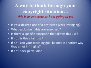 A way to think through your
        copyright situation…
       this is as concrete as I am going to get

• Is your desired use of a protected work infringing?
• What exclusive rights are exercised?
• Is there a specific exception that allows this use?
• If not, is this a fair use?
• If not, can your teaching goal be met in another way
  that is not infringing?
• If not, seek permission.
 