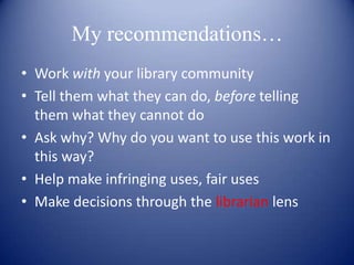 My recommendations…
• Work with your library community
• Tell them what they can do, before telling
  them what they cannot do
• Ask why? Why do you want to use this work in
  this way?
• Help make infringing uses, fair uses
• Make decisions through the librarian lens
 