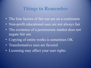 Things to Remember
• The four factors of fair use are on a continuum
• Non-profit educational uses are not always fair
• The existence of a permissions market does not
  negate fair use
• Copying of entire works is sometimes OK
• Transformative uses are favored
• Licensing may affect your user rights
 