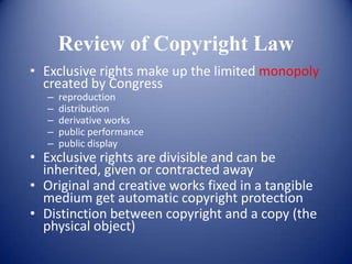 Review of Copyright Law
• Exclusive rights make up the limited monopoly
  created by Congress
   –   reproduction
   –   distribution
   –   derivative works
   –   public performance
   –   public display
• Exclusive rights are divisible and can be
  inherited, given or contracted away
• Original and creative works fixed in a tangible
  medium get automatic copyright protection
• Distinction between copyright and a copy (the
  physical object)
 