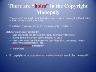 There are “holes” in the Copyright
              Monopoly
• “Exceptions” are legal rules that allow one to use a copyright without prior
  authorization and without a fee

• “Limitations” are ways in which the monopoly is restricted

Statutory monopoly limited by:
    – user privileges like fair use, first sale, interlibrary loan, etc.
    – public domain (current term: life plus 70 years)
    – checks on what can be protected (not facts, lists, processes, federal
      government documents, etc.)
    – idea v. expression dichotomy
    – and others

• If copyright monopoly was not curbed – what would be the result?
 