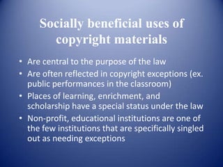Socially beneficial uses of
       copyright materials
• Are central to the purpose of the law
• Are often reflected in copyright exceptions (ex.
  public performances in the classroom)
• Places of learning, enrichment, and
  scholarship have a special status under the law
• Non-profit, educational institutions are one of
  the few institutions that are specifically singled
  out as needing exceptions
 