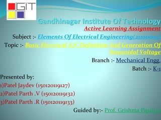Gandhinagar Institute Of Technology
Active Learning Assignment
Subject :- Elements Of Electrical Engineering(21100005)
Topic :- Basic Electrical A/C Definition And Generation Of
Sinusoidal Voltage
Branch :- Mechanical Engg.
Batch :- K-1
Presented by:
1)Patel Jaydev (150120119127)
2)Patel Parth .V (150120119132)
3)Patel Parth .R (150120119133)
Guided by:- Prof. Grishma Pipaliya
 