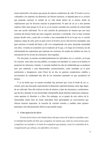 2
menos desarrollo a los países que gozan de mejores condiciones de vida. El hombre poroso,
vulnerable a los espíritus, los demonios, las fuerzas cósmicas, va dejando paso al yo aislado,
que pretende construir el sentido de su vida desde dentro de sí mismo, desde las
explicaciones que las diversas ciencias le proporcionan. El paso de un yo a otro permite
explicar sobre todo porque la fe no es ya en nuestra sociedad una cuestión de colectividad
sino una acción individual. No es una cuestión de pertenencia de manera que uno nace
cristiano del mismo modo que nace aragonés, murciano o extremeño. Uno se hace cristiano
porque decide serlo, y para ello se escribe a una comunidad de fe en la que ese yo aislado
empieza a dejar de serlo, pero no para volver al hombre poroso del universo encantado, sino
para construir el sentido del hacer y del vivir compartiendo con otros, haciendo comunidad
con ellos, viviendo en comunión con la tradición de fe que, a lo largo de la historia, ha ido
reformulando las expresiones que expresan sus creencias, los modos de celebrar sus ritos, la
articulación de los niveles de conciencia ética logrados.
Por otra parte, en nuestra sociedad predominan los individuos, los yo aislados, en la que
los vínculos entre ellos son muy débiles, se rompen con facilidad. Lo vemos en la familia, lo
propician las relaciones virtuales. A menudo también las olas de solidaridad que se producen
ante una catástrofe o ante determinados acontecimientos, están asentadas en el puro
sentimiento y desaparecen como flores de un día, no generan compromisos estables o
movimientos de solidaridad más allá de los momentos puntuales en que sucedieron los
hechos.
Y es un hecho que, en nuestra sociedad, hay personas que viven al modo de ese yo
aislado, pero que buscando experimentar la dimensión espiritual humana como algo digno
de ser cultivado. Para ello cultivan niveles de silencio y tipos de emociones y sentimientos
que llevan a ahondar en una interioridad, interpretable desde distintas tradiciones religiosas
como apertura al Absoluto o a Dios. Sin embargo, no es propio de este cultivo de la
interioridad, hecho bien de modo individual, bien participando en convocatorias que
ofrecen técnicas especiales, la creación de vínculos morales y estables entre quienes
participan, más allá puramente afectivos que puedan surgir.
1. Cómo aparecen los laicos
El tema de los laicos está tratado dentro del gran marco de la Iglesia entendida como
la totalidad del pueblo de Dios que evangeliza, de manera que, tanto las motivaciones para
evangelizar, las actitudes y el modo de evangelizar que propone, como los contenidos de la
evangelización que subraya, son aplicables a los laicos.
 