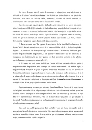 3
Así pues, diríamos que el punto de arranque es situarnos en una Iglesia que se
entiende a sí misma "en salida misionera", una Iglesia que quiere llegar a las “periferias
humanas”, sean éstas de carácter social, económico, o sean los límites mismos del
conocimiento o las tensiones de vivir la fe en contextos hostiles.
Hay sin embargo algunos puntos dedicados expresamente a los laicos en cuanto
tales; los números 102 al 104, situados al final del capítulo segundo bajo el epígrafe OTROS
DESAFÍOS ECLESIALES, tratan de los laicos en general y de las mujeres en particular, como
un sector del laicado para el que solicita especial atención. Los puntos sobre la familia y
sobre los jóvenes también, en sentido preciso, hablan del laicado. Así pues, veamos
brevemente, y en primer lugar, el contenido de estos puntos.
El Papa reconoce que "ha crecido la conciencia de la identidad los laicos en la
Iglesia" (102). Pero la toma de conciencia de la responsabilidad laical, es desigual según los
lugares. Las carencias las atribuye el Papa a varias causas: a la falta de formación para
asumir responsabilidades importantes, a un excesivo clericalismo que los mantiene al
margen de las decisiones, lo que hace que no sea fácil encontrar espacio en las iglesias
particulares para expresarse y actuar (cfr.102).
Y de nuevo, en este breve análisis de causas, el Papa nos deja abiertas tareas y
responsabilidades importantes para corregir las causas mencionadas. En primer lugar, la
responsabilidad de tomar en peso su propia formación, haciendo uso de los medios de
formación existentes o propiciando nuevos recursos. La formación en los contenidos de la fe
cristiana y los diversos modos de expresarse estos, según las culturas y los tiempos. Y no se le
escapa al Papa, en este capítulo de la formación, calificar de desafío pastoral importante la
evangelización de los grupos profesionales e intelectuales.
Quiero detenerme un momento ante esta llamada del Papa. Dentro de la mayoría que
en la Iglesia somos los laicos, el porcentaje más alto de entre ellos somos adultos, y muchos
estamos todavía en etapas de actividad profesional. Para los “mayores” y los niños, el Papa
Francisco tiene mensajes bellísimos, y no son menos bellos y exigentes los que ofrece a la
juventud. Pero ahora nos detenemos en los laicos que formamos parte de grupos profesionales
e intelectuales en nuestra sociedad.
Hay aquí una doble perspectiva. Por un lado y con un fuerte subrayado, está el
ejercicio de la profesión con un compromiso ético que solemos entender como una ética de
máximos, y también con un modo de relacionarse que corresponde a lo que trataremos más
abajo: una espiritualidad vivida con pasión.
 