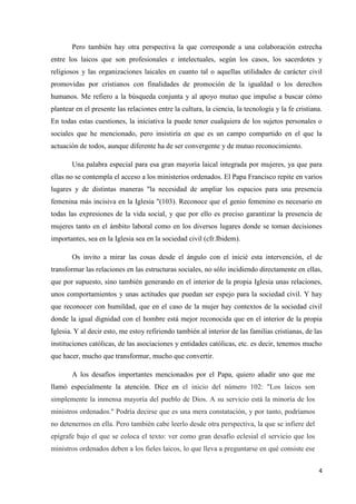 4
Pero también hay otra perspectiva la que corresponde a una colaboración estrecha
entre los laicos que son profesionales e intelectuales, según los casos, los sacerdotes y
religiosos y las organizaciones laicales en cuanto tal o aquellas utilidades de carácter civil
promovidas por cristianos con finalidades de promoción de la igualdad o los derechos
humanos. Me refiero a la búsqueda conjunta y al apoyo mutuo que impulse a buscar cómo
plantear en el presente las relaciones entre la cultura, la ciencia, la tecnología y la fe cristiana.
En todas estas cuestiones, la iniciativa la puede tener cualquiera de los sujetos personales o
sociales que he mencionado, pero insistiría en que es un campo compartido en el que la
actuación de todos, aunque diferente ha de ser convergente y de mutuo reconocimiento.
Una palabra especial para esa gran mayoría laical integrada por mujeres, ya que para
ellas no se contempla el acceso a los ministerios ordenados. El Papa Francisco repite en varios
lugares y de distintas maneras "la necesidad de ampliar los espacios para una presencia
femenina más incisiva en la Iglesia "(103). Reconoce que el genio femenino es necesario en
todas las expresiones de la vida social, y que por ello es preciso garantizar la presencia de
mujeres tanto en el ámbito laboral como en los diversos lugares donde se toman decisiones
importantes, sea en la Iglesia sea en la sociedad civil (cfr.Ibidem).
Os invito a mirar las cosas desde el ángulo con el inicié esta intervención, el de
transformar las relaciones en las estructuras sociales, no sólo incidiendo directamente en ellas,
que por supuesto, sino también generando en el interior de la propia Iglesia unas relaciones,
unos comportamientos y unas actitudes que puedan ser espejo para la sociedad civil. Y hay
que reconocer con humildad, que en el caso de la mujer hay contextos de la sociedad civil
donde la igual dignidad con el hombre está mejor reconocida que en el interior de la propia
Iglesia. Y al decir esto, me estoy refiriendo también al interior de las familias cristianas, de las
instituciones católicas, de las asociaciones y entidades católicas, etc. es decir, tenemos mucho
que hacer, mucho que transformar, mucho que convertir.
A los desafíos importantes mencionados por el Papa, quiero añadir uno que me
llamó especialmente la atención. Dice en el inicio del número 102: "Los laicos son
simplemente la inmensa mayoría del pueblo de Dios. A su servicio está la minoría de los
ministros ordenados." Podría decirse que es una mera constatación, y por tanto, podríamos
no detenernos en ella. Pero también cabe leerlo desde otra perspectiva, la que se infiere del
epígrafe bajo el que se coloca el texto: ver como gran desafío eclesial el servicio que los
ministros ordenados deben a los fieles laicos, lo que lleva a preguntarse en qué consiste ese
 