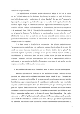 5
servicio en la Iglesia de hoy.
Este aspecto quizás no llamaría la atención de no ser porque en el nº104, al hablar
de las "reivindicaciones de los legítimos derechos de las mujeres, a partir de la firme
convicción de que varón y mujer tienen la misma dignidad" dice que esto "plantea a la
Iglesia profundas preguntas que la desafían y que no se pueden eludir superficialmente". Se
refiere el Papa al peligro de "identificar demasiado la potestad sacramental con el poder". Y
el matiza con toda claridad: "nos encontramos en el ámbito de la función, no de la dignidad
y de la santidad" (Juan Pablo II, Exhortación Christifideles laici, 51). Sigue precisando que
en la Iglesia las funciones "no da lugar a la superioridad de los unos sobre los otros"
(Ibidem51), pues su clave y suerte no son el poder entendido como dominio, sino la
potestad de administrar el sacramento de la Eucaristía; de aquí deriva su autoridad, que es
siempre un servicio al pueblo."
Y el Papa remite el desafío hacia los pastores y los teólogos pidiéndoles que
"ayuden a reconocer mejor lo que esto implica con respecto al posible lugar de la mujer allí
donde se toman decisiones importantes, en los distintos ámbitos de la Iglesia". La
invitación expresa a pastores y teólogos indica que la cuestión requiere estudio y
discernimiento, y a ello invita. Pero los laicos, además de los que sean por profesión
teólogos y teólogas, podemos situarnos como quien tiene la oportunidad de colaborar
activamente en una cuestión tan decisiva. Porque entre otras cosas, lo que se diga para las
mujeres será también válido para los varones laicos.
2. La contribución de los laicos a un nuevo modo de vivir la relación servicio/poder
Entiendo que una de las líneas eje de este documento del Papa Francisco es la de
presentar una Iglesia que sea verdadero sacramento para el mundo de hoy. Esto pasa por
mantener el contacto con la realidad de la gente que sufre no sólo carencias, sino también
humillaciones y que vive en situaciones de necesidad provocadas muchas veces por el afán
de poder y de tener de algunos. Pasa por abrir ventanas para que tomemos gusto al aire
puro del Espíritu Santo que nos saca de la mundanidad asfixiante en la que estamos
sumidos al centrarnos en nosotros mismos, escondidos en una apariencia religiosa vacía de
Dios y sumergida muchas veces en lo que él mismo llamó Lampedusa y ha vuelto
denominar en la EG la “globalización de la indiferencia”. Nos alerta de caer en la tentación
de ese modo de ser mundanos "que mira desde arriba y de lejos, que rechaza la profecía de
los hermanos, descalifica a quien lo cuestione, destaca constantemente los errores ajenos y
 