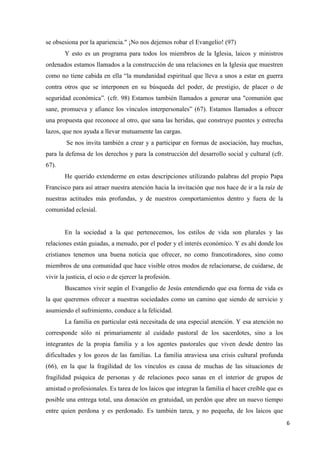 6
se obsesiona por la apariencia." ¡No nos dejemos robar el Evangelio! (97)
Y esto es un programa para todos los miembros de la Iglesia, laicos y ministros
ordenados estamos llamados a la construcción de una relaciones en la Iglesia que muestren
como no tiene cabida en ella “la mundanidad espiritual que lleva a unos a estar en guerra
contra otros que se interponen en su búsqueda del poder, de prestigio, de placer o de
seguridad económica”. (cfr. 98) Estamos también llamados a generar una "comunión que
sane, promueva y afiance los vínculos interpersonales” (67). Estamos llamados a ofrecer
una propuesta que reconoce al otro, que sana las heridas, que construye puentes y estrecha
lazos, que nos ayuda a llevar mutuamente las cargas.
Se nos invita también a crear y a participar en formas de asociación, hay muchas,
para la defensa de los derechos y para la construcción del desarrollo social y cultural (cfr.
67).
He querido extenderme en estas descripciones utilizando palabras del propio Papa
Francisco para así atraer nuestra atención hacia la invitación que nos hace de ir a la raíz de
nuestras actitudes más profundas, y de nuestros comportamientos dentro y fuera de la
comunidad eclesial.
En la sociedad a la que pertenecemos, los estilos de vida son plurales y las
relaciones están guiadas, a menudo, por el poder y el interés económico. Y es ahí donde los
cristianos tenemos una buena noticia que ofrecer, no como francotiradores, sino como
miembros de una comunidad que hace visible otros modos de relacionarse, de cuidarse, de
vivir la justicia, el ocio o de ejercer la profesión.
Buscamos vivir según el Evangelio de Jesús entendiendo que esa forma de vida es
la que queremos ofrecer a nuestras sociedades como un camino que siendo de servicio y
asumiendo el sufrimiento, conduce a la felicidad.
La familia en particular está necesitada de una especial atención. Y esa atención no
corresponde sólo ni primariamente al cuidado pastoral de los sacerdotes, sino a los
integrantes de la propia familia y a los agentes pastorales que viven desde dentro las
dificultades y los gozos de las familias. La familia atraviesa una crisis cultural profunda
(66), en la que la fragilidad de los vínculos es causa de muchas de las situaciones de
fragilidad psíquica de personas y de relaciones poco sanas en el interior de grupos de
amistad o profesionales. Es tarea de los laicos que integran la familia el hacer creíble que es
posible una entrega total, una donación en gratuidad, un perdón que abre un nuevo tiempo
entre quien perdona y es perdonado. Es también tarea, y no pequeña, de los laicos que
 