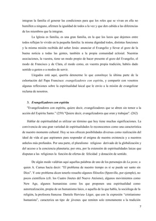 7
integran la familia el generar las condiciones para que los roles que se vivan en ella no
humillen a ninguno, afirmen la igualdad de todos a la vez y que den cabida a las diferencias
de los miembros que la integran.
La Iglesia es familia, es una gran familia, en la que los lazos que dejemos entre
todos reflejan lo vivido en la pequeña familia: la misma dignidad todos, distintas funciones
y la misma misión recibida del señor Jesús: anunciar el Evangelio y llevar el gozo de la
buena noticia a todas las gentes, también a la propia comunidad eclesial. Nuestras
asociaciones, la vuestra, tiene un modo propio de hacer presente el gozo del Evangelio, el
modo de Francisco y de Clara, el modo como, en vuestra propia tradición, habéis dado
sentido a gestos o a modos de servir.
Llegados está aquí, querría detenerme lo que constituye la última parte de la
exhortación del Papa Francisco: evangelizadores con espíritu, y compartir con vosotros
algunas reflexiones sobre la espiritualidad laical que le envío a la misión de evangelizar
reclama de nosotros.
3. Evangelizadores con espíritu
"Evangelizadores con espíritu, quiere decir, evangelizadores que se abren sin temor a la
acción del Espíritu Santo.” (259) "Quiere decir, evangelizadores que oran y trabajan". (262)
Hablar de espiritualidad es utilizar un término que hoy tiene muchas significaciones. La
convivencia de una gran variedad de espiritualidades lo reconocemos como una característica
de nuestro momento cultural. Hoy se nos ofrecen posibilidades diversas como realización del
ideal de vida al que aspiramos para responder al enigma de nuestra existencia y a nuestros
anhelos más profundos. Por una parte, el pluralismo religioso derivado de la globalización y
del acceso a la conciencia planetaria; por otra, por la extensión de espiritualidades laicas que
disputan a las religiones la función de ofertas de felicidad y donación de sentido.
De algún modo valdrían aquí aquellas palabras de uno de los personajes de La peste, a
quien A. Camus hacía decir: “El problema de nuestro tiempo es sí se puede ser santo sin
Dios”. Y este problema dicen tenerlo resuelto algunos filósofos (Sponville, por ejemplo), no
pocos científicos (cfr. los Cuatro Jinetes del Nuevo Ateísmo), algunos movimientos como
New Age, algunos humanistas como los que proponen una espiritualidad como
autorrealización, propia de un humanismo laico, o aquella de la que habla, la socióloga de la
religión, la profesora francesa Daniele Hervieu- Léger, que con la expresión “cristianismo
humanista”, caracteriza un tipo de jóvenes que remiten solo remotamente a la tradición
 