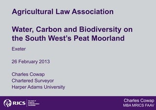 Agricultural Law Association

Water, Carbon and Biodiversity on
the South West’s Peat Moorland
Exeter

26 February 2013

Charles Cowap
Chartered Surveyor
Harper Adams University

                               Charles Cowap
                               MBA MRICS FAAV
 