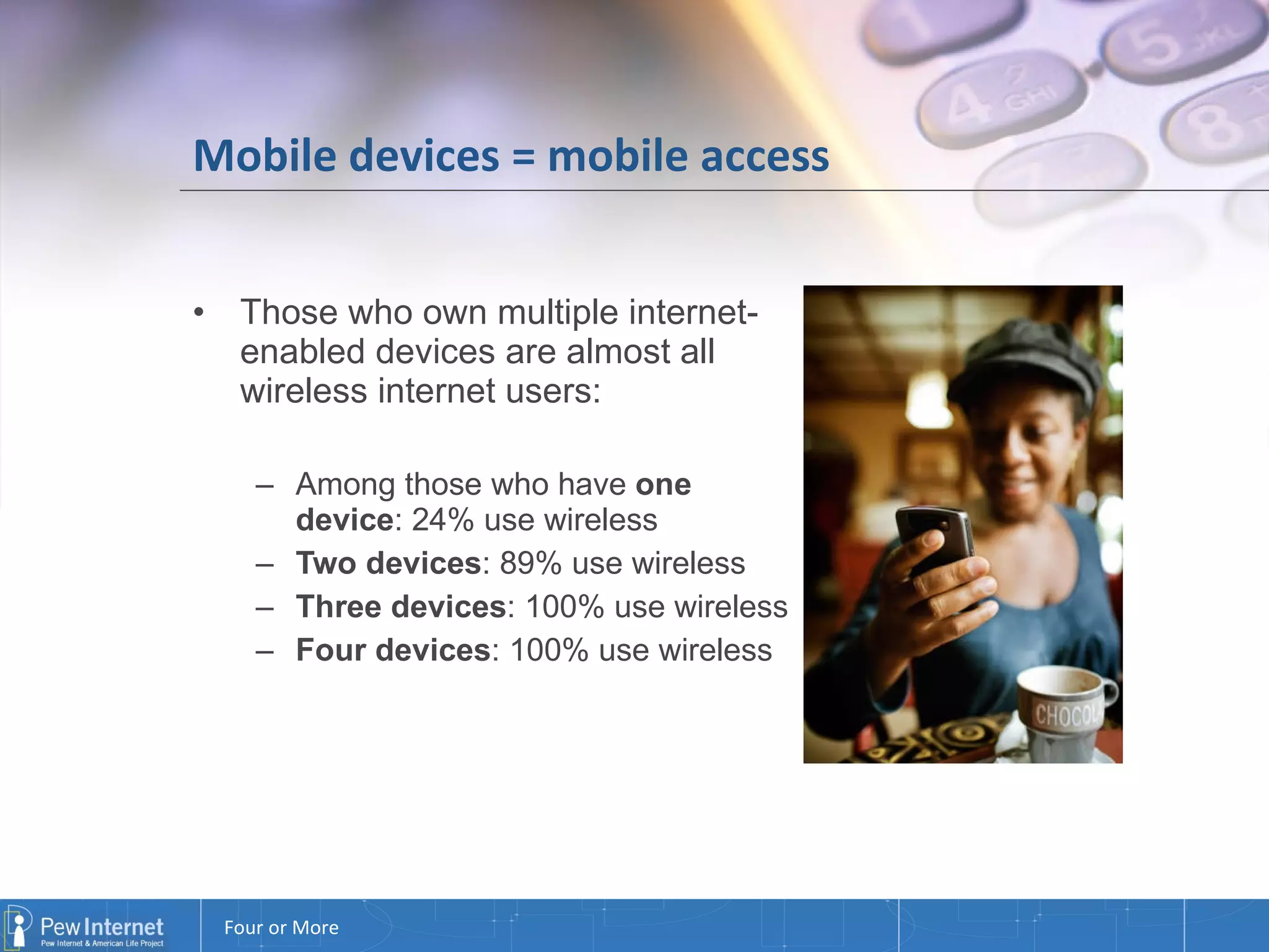 Mobile devices = mobile access Those who own multiple internet-enabled devices are almost all wireless internet users: Among those who have  one device : 24% use wireless  Two devices : 89% use wireless Three devices : 100% use wireless Four devices : 100% use wireless 