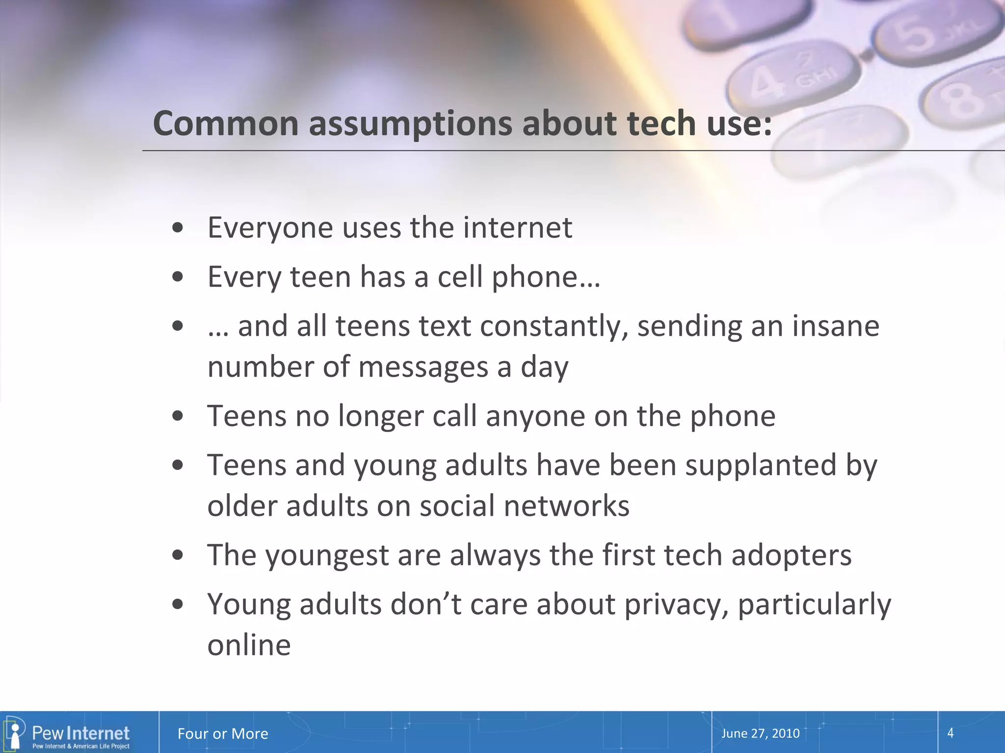 Common assumptions about tech use: Everyone uses the internet Every teen has a cell phone… …  and all teens text constantly, sending an insane number of messages a day Teens no longer call anyone on the phone Teens and young adults have been supplanted by older adults on social networks The youngest are always the first tech adopters Young adults don’t care about privacy, particularly online June 27, 2010 