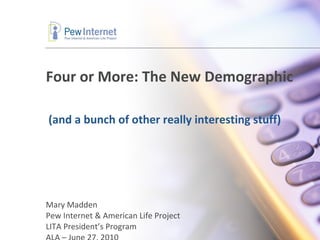 Four or More: The New Demographic Mary Madden Pew Internet & American Life Project LITA President’s Program ALA – June 27, 2010 (and a bunch of other really interesting stuff) 