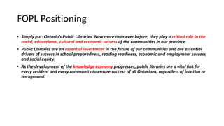 FOPL Positioning
• Simply put: Ontario’s Public Libraries. Now more than ever before, they play a critical role in the
social, educational, cultural and economic success of the communities in our province.
• Public Libraries are an essential investment in the future of our communities and are essential
drivers of success in school preparedness, reading readiness, economic and employment success,
and social equity.
• As the development of the knowledge economy progresses, public libraries are a vital link for
every resident and every community to ensure success of all Ontarians, regardless of location or
background.
10
 
