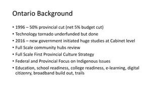 Ontario Background
• 1996 – 50% provincial cut (net 5% budget cut)
• Technology tornado underfunded but done
• 2016 – new government initiated huge studies at Cabinet level
• Full Scale community hubs review
• Full Scale First Provincial Culture Strategy
• Federal and Provincial Focus on Indigenous Issues
• Education, school readiness, college readiness, e-learning, digital
citizenry, broadband build out, trails
 