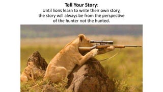 Tell Your Story:
Until lions learn to write their own story,
the story will always be from the perspective
of the hunter not the hunted.
 