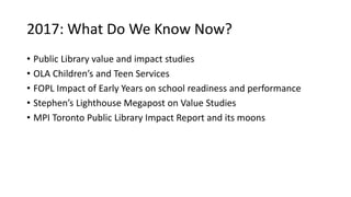 2017: What Do We Know Now?
• Public Library value and impact studies
• OLA Children’s and Teen Services
• FOPL Impact of Early Years on school readiness and performance
• Stephen’s Lighthouse Megapost on Value Studies
• MPI Toronto Public Library Impact Report and its moons
 
