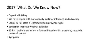 2017: What Do We Know Now?
• Capacity Building
• We have issues with our capacity skills for influence and advocacy
• LearnHQ full scale e-learning system province-wide
• Education Institute webinar calendar
• 10 Part webinar series on influence based on dissertations, research,
personal stories
• Symposia
 