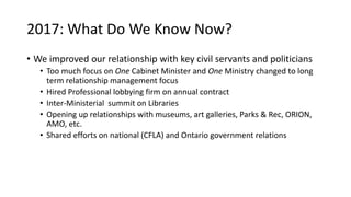 2017: What Do We Know Now?
• We improved our relationship with key civil servants and politicians
• Too much focus on One Cabinet Minister and One Ministry changed to long
term relationship management focus
• Hired Professional lobbying firm on annual contract
• Inter-Ministerial summit on Libraries
• Opening up relationships with museums, art galleries, Parks & Rec, ORION,
AMO, etc.
• Shared efforts on national (CFLA) and Ontario government relations
 