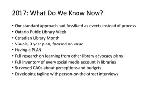 2017: What Do We Know Now?
• Our standard approach had fossilized as events instead of process
• Ontario Public Library Week
• Canadian Library Month
• Visuals, 3 year plan, focused on value
• Having a PLAN
• Full research on learning from other library advocacy plans
• Full inventory of every social media account in libraries
• Surveyed CAOs about perceptions and budgets
• Developing tagline with person-on-the-street interviews
 