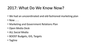 2017: What Do We Know Now?
• We had an uncoordinated and old-fashioned marketing plan
• Now . . .
• Marketing and Government Relations Plan
• Open Media Desk
• ALL Social Media
• BOOST Budgets, GIS, Targets
• Tagline
 