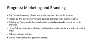 Progress: Marketing and Branding
• Full Ontario inventory of web and social media of ALL public libraries
• Person-on-the-street interviews to develop province-wide tagline in 2016
• Building an Open Media Desk and social media dashboard to entire sector in
province
• Hiring 3-4 part-time journalists to build articles, social media, and video at critical
mass
• Release, release, release
• Build a media culture of good not perfect
31
 