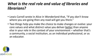 What is the real role and value of libraries and
librarians?
• Lewis Carroll wrote in Alice in Wonderland that, “If you don’t know
where you are going then any road will get you there.”
• Two things help you make the choice to make changes or evolve: your
core values and what distinct value you deliver better than anyone
else in your role in the context of your environment – whether that’s
a community, a social institution, as an individual professional, or as
an educator.
 