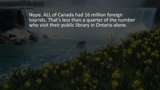 Nope. ALL of Canada had 16 million foreign
tourists. That’s less than a quarter of the number
who visit their public library in Ontario alone.
 