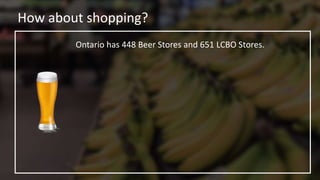 How about shopping?
Ontario has 448 Beer Stores and 651 LCBO Stores.
 