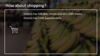 How about shopping?
Ontario has 448 Beer Stores and 651 LCBO Stores.
Ontario has 1500 Supermarkets.
 