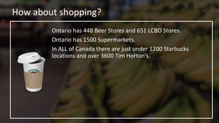 How about shopping?
Ontario has 448 Beer Stores and 651 LCBO Stores.
Ontario has 1500 Supermarkets.
In ALL of Canada there are just under 1200 Starbucks
locations and over 3600 Tim Horton’s.
 