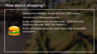 How about shopping?
Ontario has 448 Beer Stores and 651 LCBO Stores.
Ontario has 1500 Supermarkets.
In ALL of Canada there are just under 1200 Starbucks
locations and over 3600 Tim Horton’s.
In ALL of Canada there are more than 1400 McDonald’s
restaurants.
 
