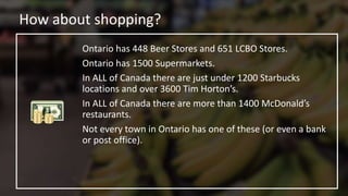 How about shopping?
Ontario has 448 Beer Stores and 651 LCBO Stores.
Ontario has 1500 Supermarkets.
In ALL of Canada there are just under 1200 Starbucks
locations and over 3600 Tim Horton’s.
In ALL of Canada there are more than 1400 McDonald’s
restaurants.
Not every town in Ontario has one of these (or even a bank
or post office).
 
