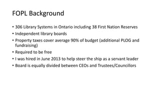 FOPL Background
• 306 Library Systems in Ontario including 38 First Nation Reserves
• Independent library boards
• Property taxes cover average 90% of budget (additional PLOG and
fundraising)
• Required to be free
• I was hired in June 2013 to help steer the ship as a servant leader
• Board is equally divided between CEOs and Trustees/Councillors
 