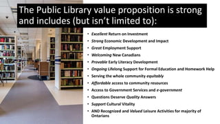 • Excellent Return on Investment
• Strong Economic Development and Impact
• Great Employment Support
• Welcoming New Canadians
• Provable Early Literacy Development
• Ongoing Lifelong Support for Formal Education and Homework Help
• Serving the whole community equitably
• Affordable access to community resources
• Access to Government Services and e-government
• Questions Deserve Quality Answers
• Support Cultural Vitality
• AND Recognized and Valued Leisure Activities for majority of
Ontarians
The Public Library value proposition is strong
and includes (but isn’t limited to):
 