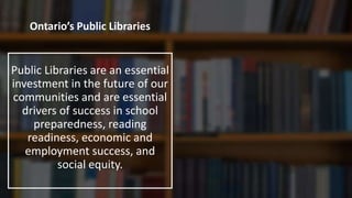 Ontario’s Public Libraries
Public Libraries are an essential
investment in the future of our
communities and are essential
drivers of success in school
preparedness, reading
readiness, economic and
employment success, and
social equity.
 
